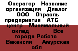 Оператор › Название организации ­ Диалог, ООО › Отрасль предприятия ­ АТС, call-центр › Минимальный оклад ­ 28 000 - Все города Работа » Вакансии   . Амурская обл.